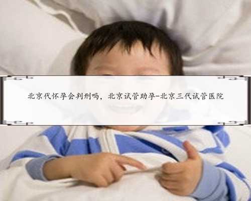北京代怀孕会判刑吗，北京试管助孕-北京三代试管医院