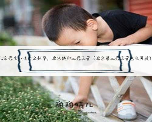 北京代生小孩怎么怀孕，北京供卵三代试管（北京第三代试管包生男孩）