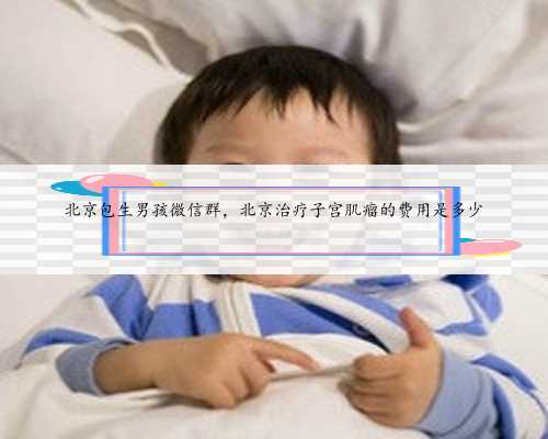 北京包生男孩微信群，北京治疗子宫肌瘤的费用是多少