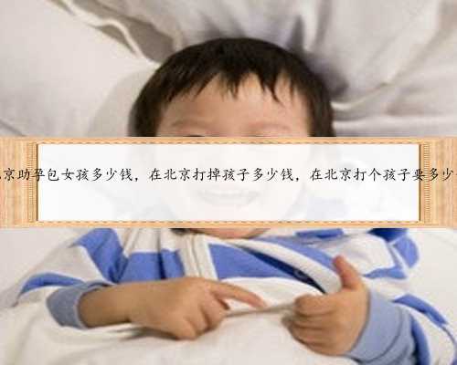 北京助孕包女孩多少钱，在北京打掉孩子多少钱，在北京打个孩子要多少钱