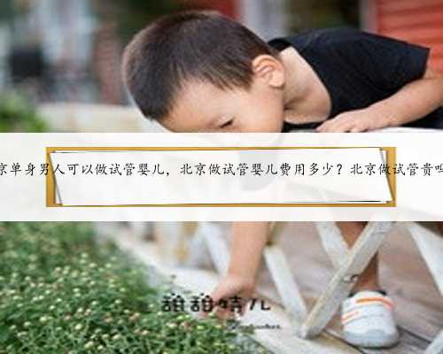 北京单身男人可以做试管婴儿，北京做试管婴儿费用多少？北京做试管贵吗？
