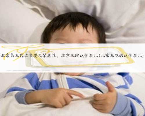 北京第三代试管婴儿禁忌症，北京三院试管婴儿(北京三院的试管婴儿)