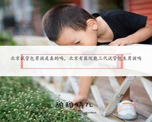 北京试管包男孩是真的吗，北京有医院能三代试管包生男孩吗