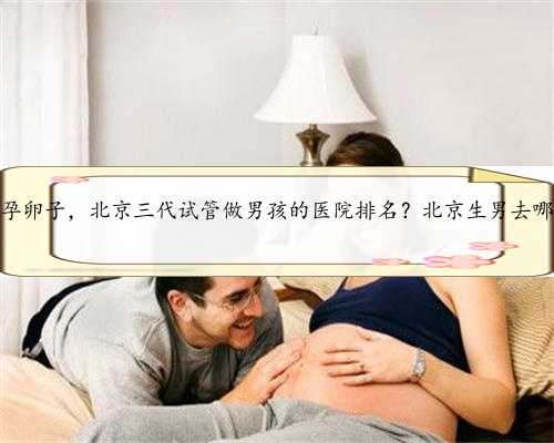 北京代孕卵子，北京三代试管做男孩的医院排名？北京生男去哪做试管