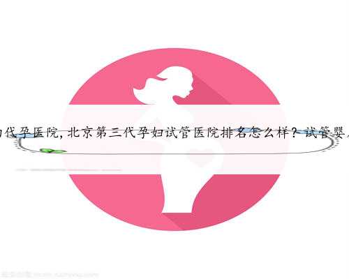 北京最合法的代孕医院,北京第三代孕妇试管医院排名怎么样？试管婴儿机构名