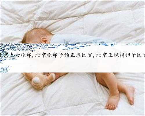 北京少女捐卵,北京捐卵子的正规医院,北京正规捐卵子医院