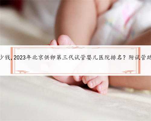 北京助孕要多少钱,2023年北京供卵第三代试管婴儿医院排名？附试管助孕机构名